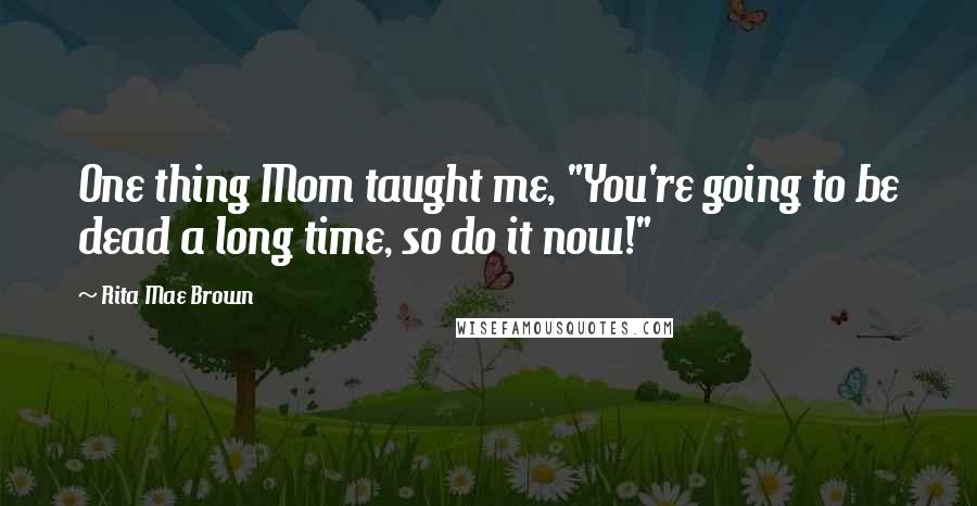 Rita Mae Brown Quotes: One thing Mom taught me, "You're going to be dead a long time, so do it now!"