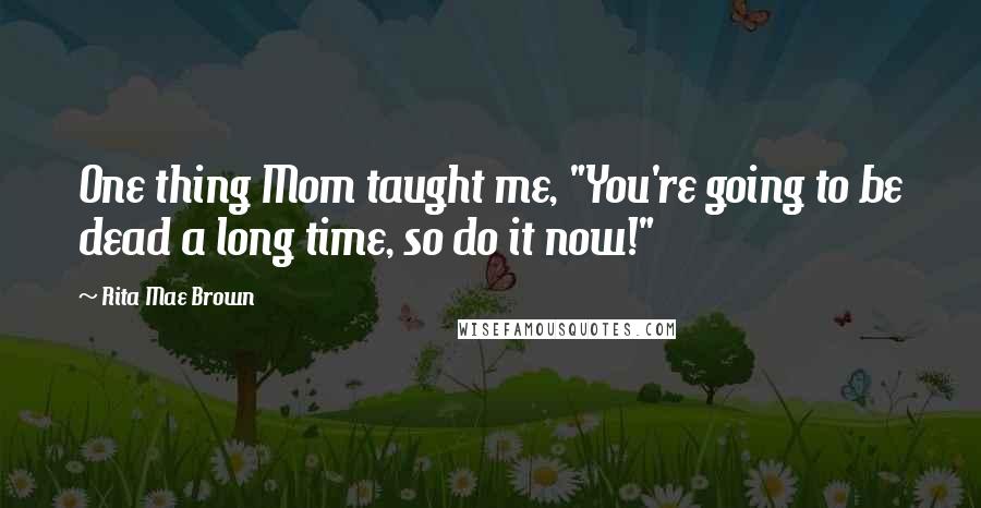 Rita Mae Brown Quotes: One thing Mom taught me, "You're going to be dead a long time, so do it now!"