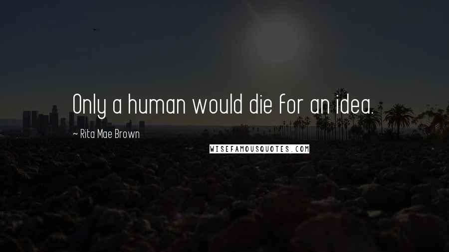 Rita Mae Brown Quotes: Only a human would die for an idea.