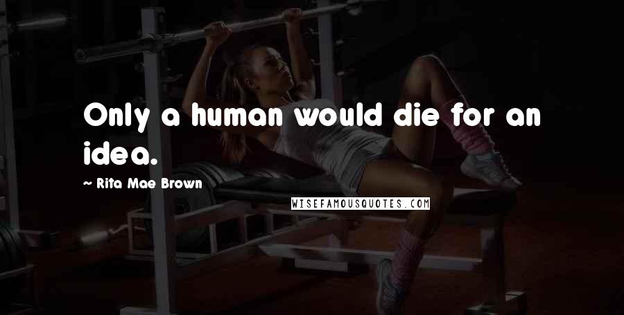 Rita Mae Brown Quotes: Only a human would die for an idea.