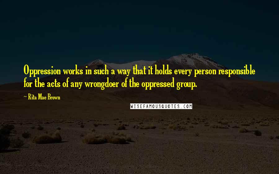 Rita Mae Brown Quotes: Oppression works in such a way that it holds every person responsible for the acts of any wrongdoer of the oppressed group.