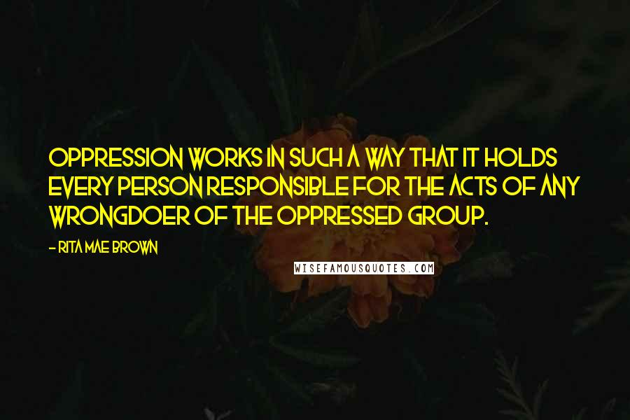 Rita Mae Brown Quotes: Oppression works in such a way that it holds every person responsible for the acts of any wrongdoer of the oppressed group.