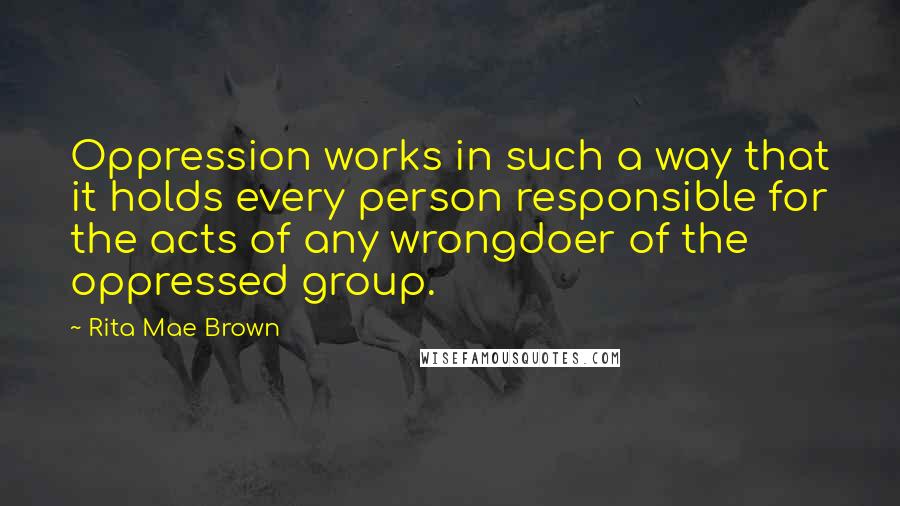 Rita Mae Brown Quotes: Oppression works in such a way that it holds every person responsible for the acts of any wrongdoer of the oppressed group.