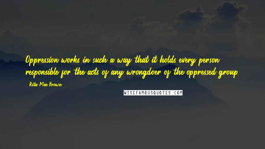 Rita Mae Brown Quotes: Oppression works in such a way that it holds every person responsible for the acts of any wrongdoer of the oppressed group.