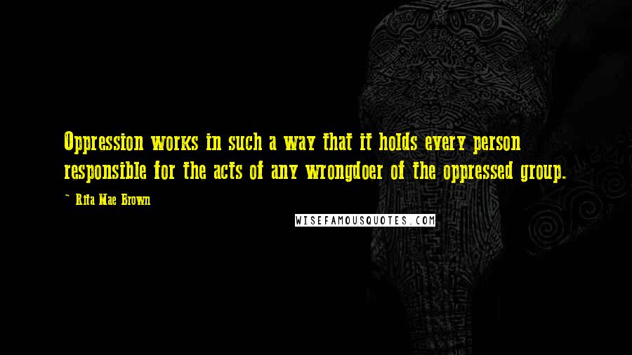 Rita Mae Brown Quotes: Oppression works in such a way that it holds every person responsible for the acts of any wrongdoer of the oppressed group.