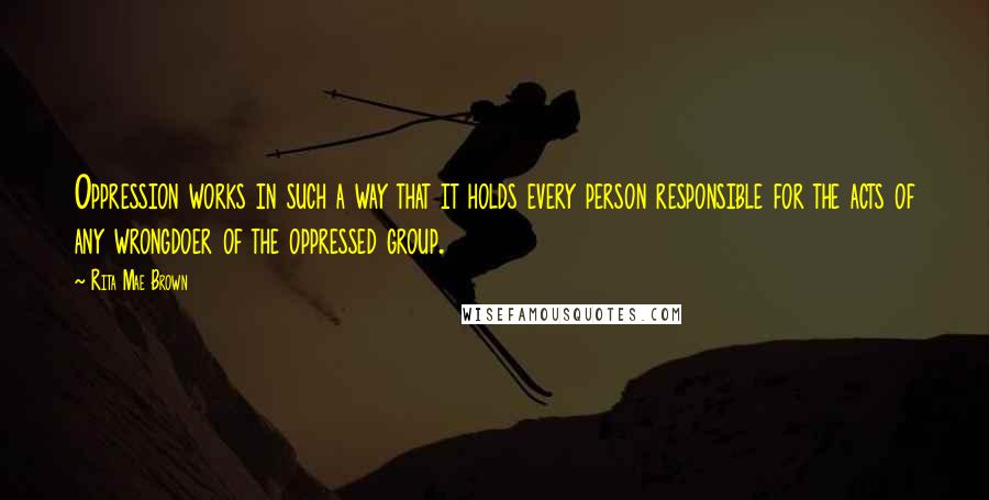 Rita Mae Brown Quotes: Oppression works in such a way that it holds every person responsible for the acts of any wrongdoer of the oppressed group.