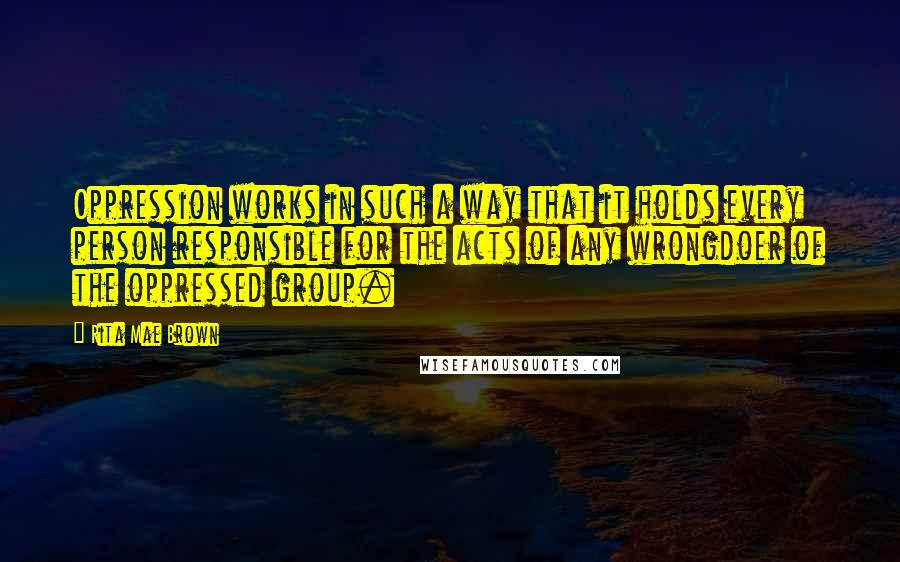 Rita Mae Brown Quotes: Oppression works in such a way that it holds every person responsible for the acts of any wrongdoer of the oppressed group.