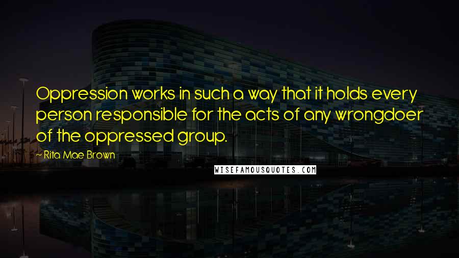 Rita Mae Brown Quotes: Oppression works in such a way that it holds every person responsible for the acts of any wrongdoer of the oppressed group.