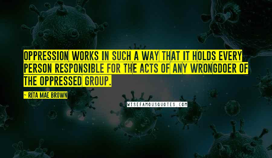 Rita Mae Brown Quotes: Oppression works in such a way that it holds every person responsible for the acts of any wrongdoer of the oppressed group.