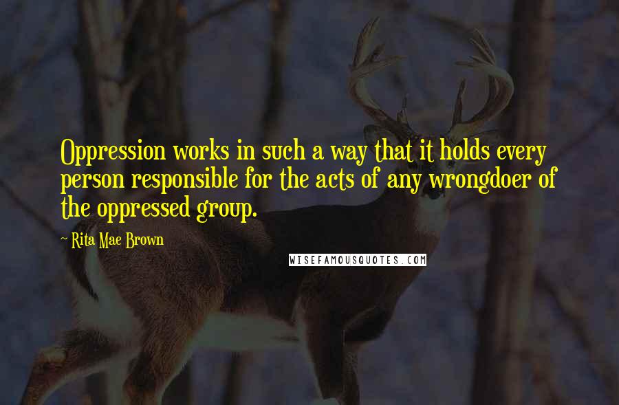 Rita Mae Brown Quotes: Oppression works in such a way that it holds every person responsible for the acts of any wrongdoer of the oppressed group.