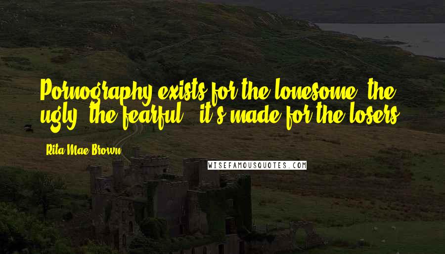 Rita Mae Brown Quotes: Pornography exists for the lonesome, the ugly, the fearful - it's made for the losers.