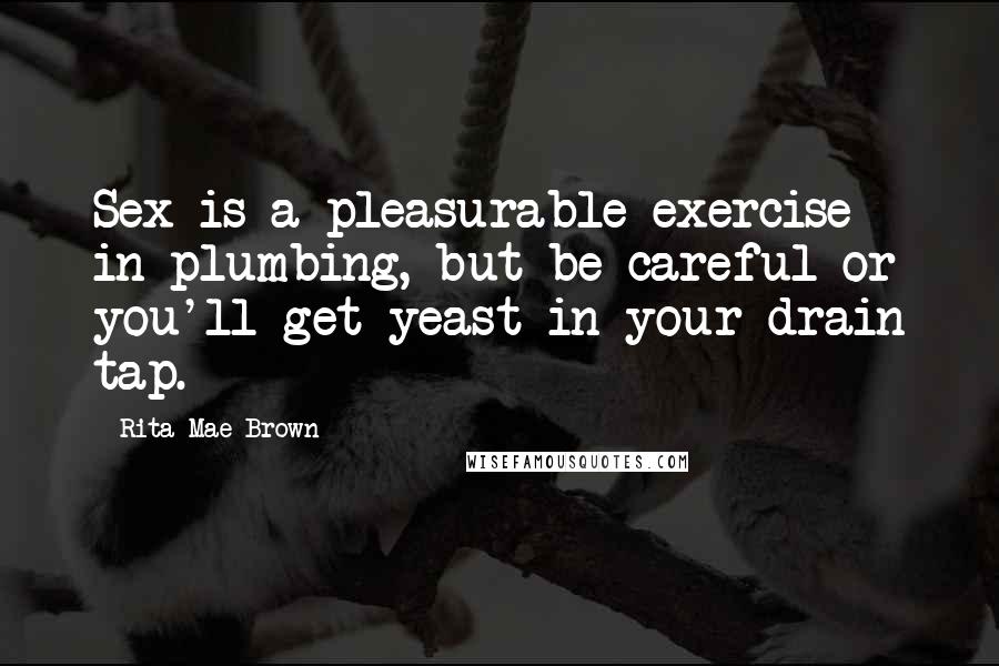 Rita Mae Brown Quotes: Sex is a pleasurable exercise in plumbing, but be careful or you'll get yeast in your drain tap.