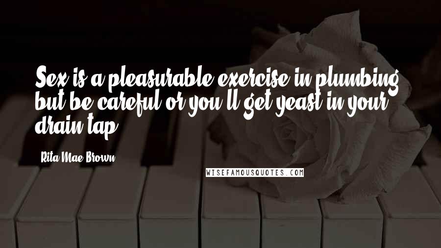 Rita Mae Brown Quotes: Sex is a pleasurable exercise in plumbing, but be careful or you'll get yeast in your drain tap.