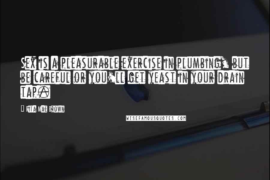 Rita Mae Brown Quotes: Sex is a pleasurable exercise in plumbing, but be careful or you'll get yeast in your drain tap.