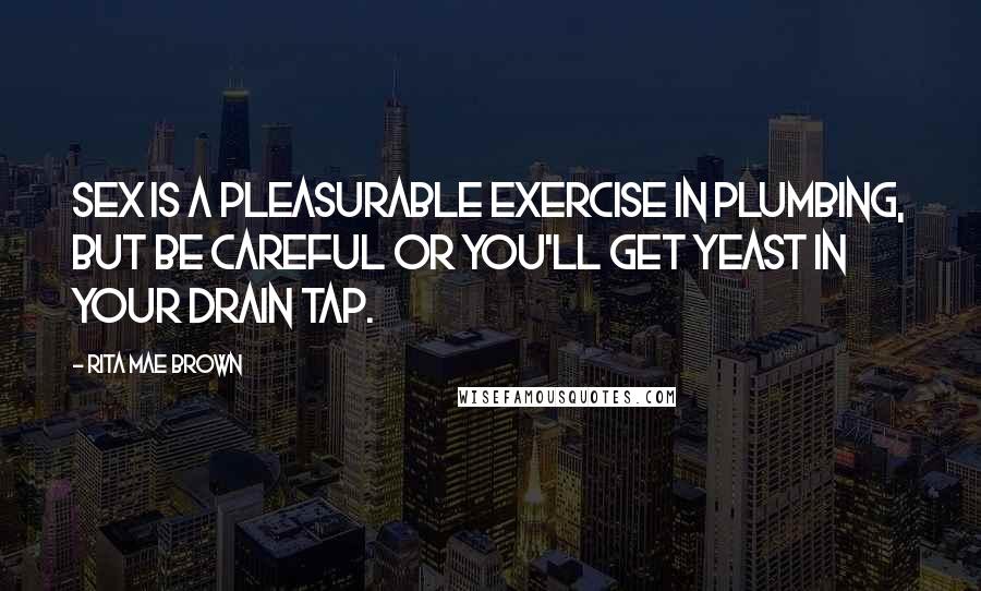 Rita Mae Brown Quotes: Sex is a pleasurable exercise in plumbing, but be careful or you'll get yeast in your drain tap.