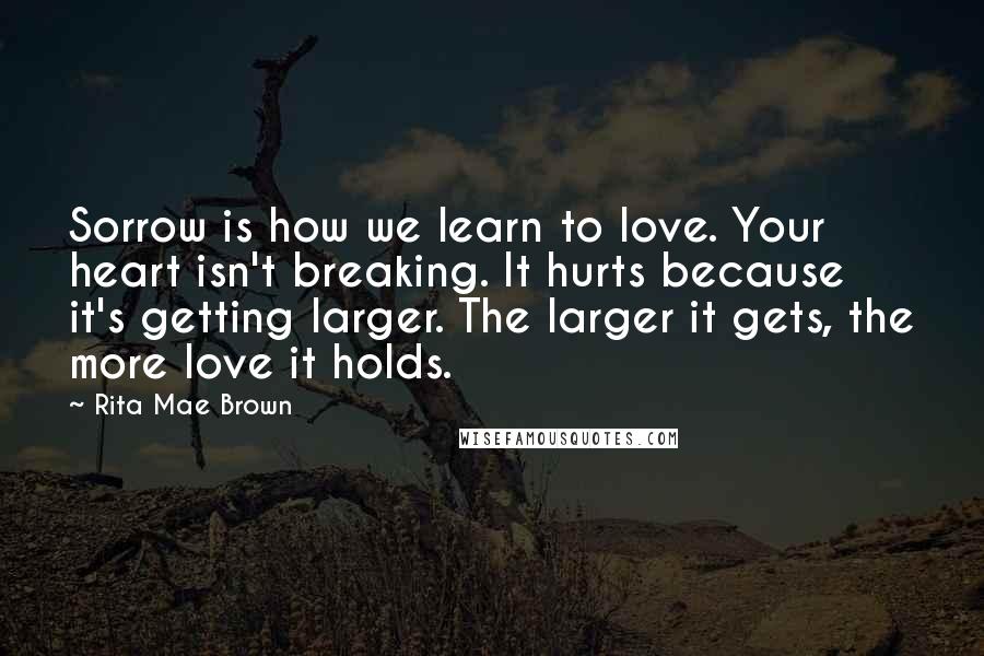 Rita Mae Brown Quotes: Sorrow is how we learn to love. Your heart isn't breaking. It hurts because it's getting larger. The larger it gets, the more love it holds.