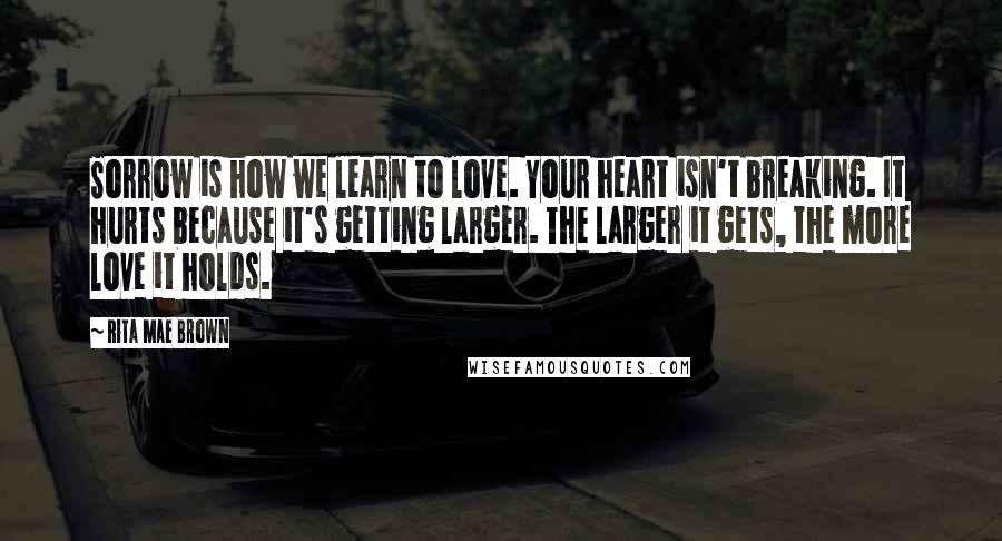 Rita Mae Brown Quotes: Sorrow is how we learn to love. Your heart isn't breaking. It hurts because it's getting larger. The larger it gets, the more love it holds.