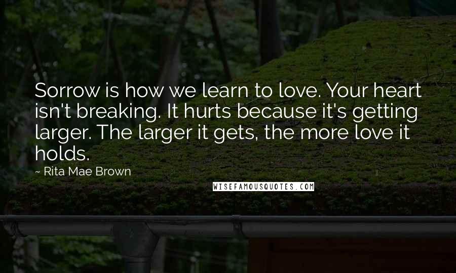 Rita Mae Brown Quotes: Sorrow is how we learn to love. Your heart isn't breaking. It hurts because it's getting larger. The larger it gets, the more love it holds.