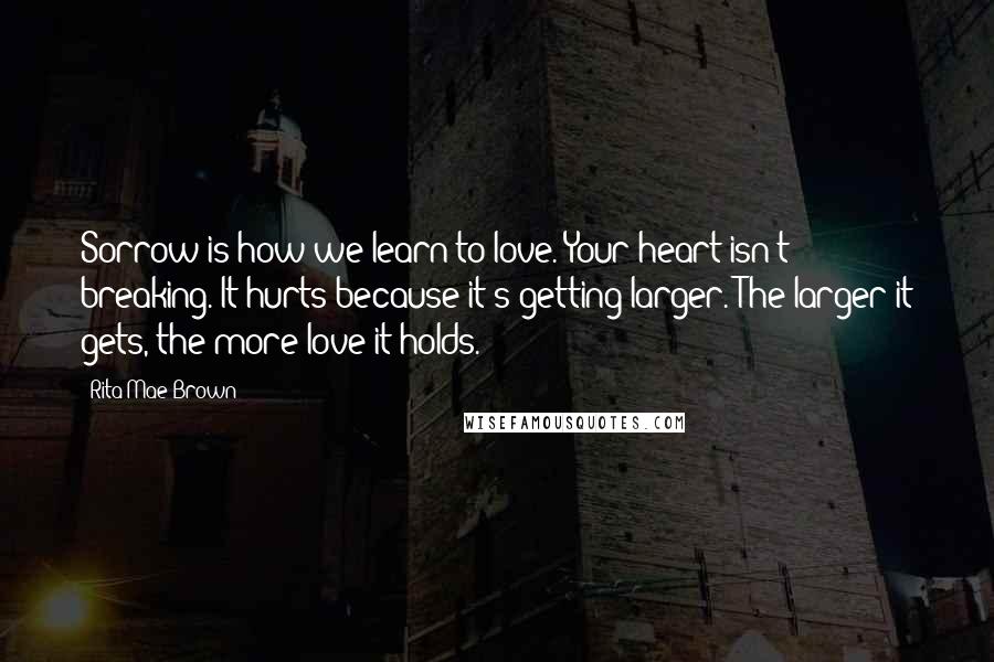 Rita Mae Brown Quotes: Sorrow is how we learn to love. Your heart isn't breaking. It hurts because it's getting larger. The larger it gets, the more love it holds.