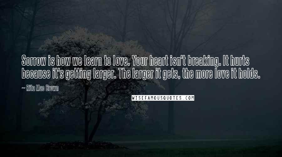 Rita Mae Brown Quotes: Sorrow is how we learn to love. Your heart isn't breaking. It hurts because it's getting larger. The larger it gets, the more love it holds.