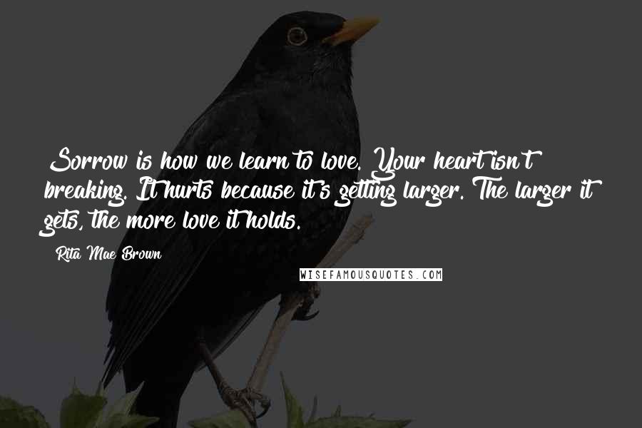 Rita Mae Brown Quotes: Sorrow is how we learn to love. Your heart isn't breaking. It hurts because it's getting larger. The larger it gets, the more love it holds.