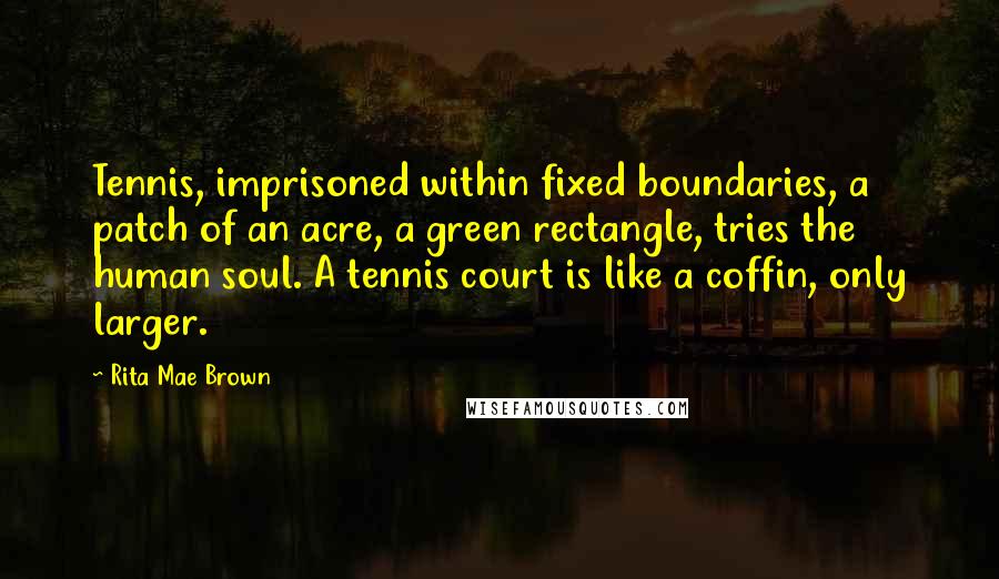 Rita Mae Brown Quotes: Tennis, imprisoned within fixed boundaries, a patch of an acre, a green rectangle, tries the human soul. A tennis court is like a coffin, only larger.