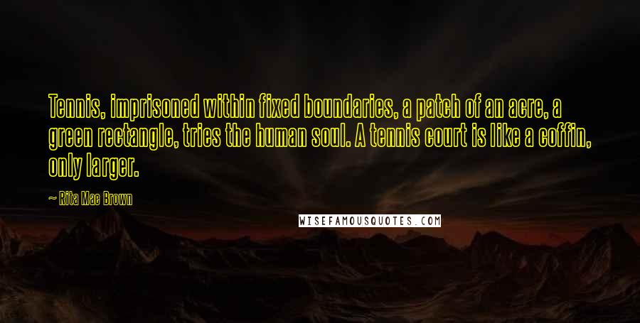 Rita Mae Brown Quotes: Tennis, imprisoned within fixed boundaries, a patch of an acre, a green rectangle, tries the human soul. A tennis court is like a coffin, only larger.