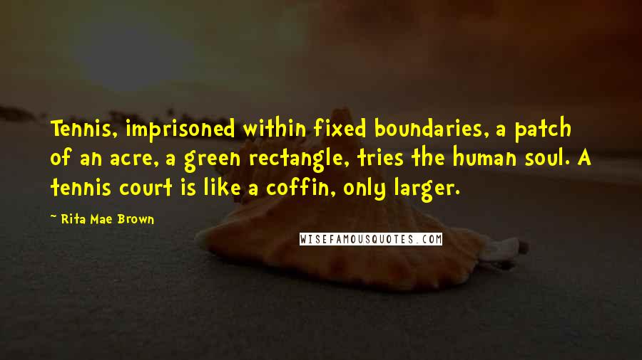 Rita Mae Brown Quotes: Tennis, imprisoned within fixed boundaries, a patch of an acre, a green rectangle, tries the human soul. A tennis court is like a coffin, only larger.