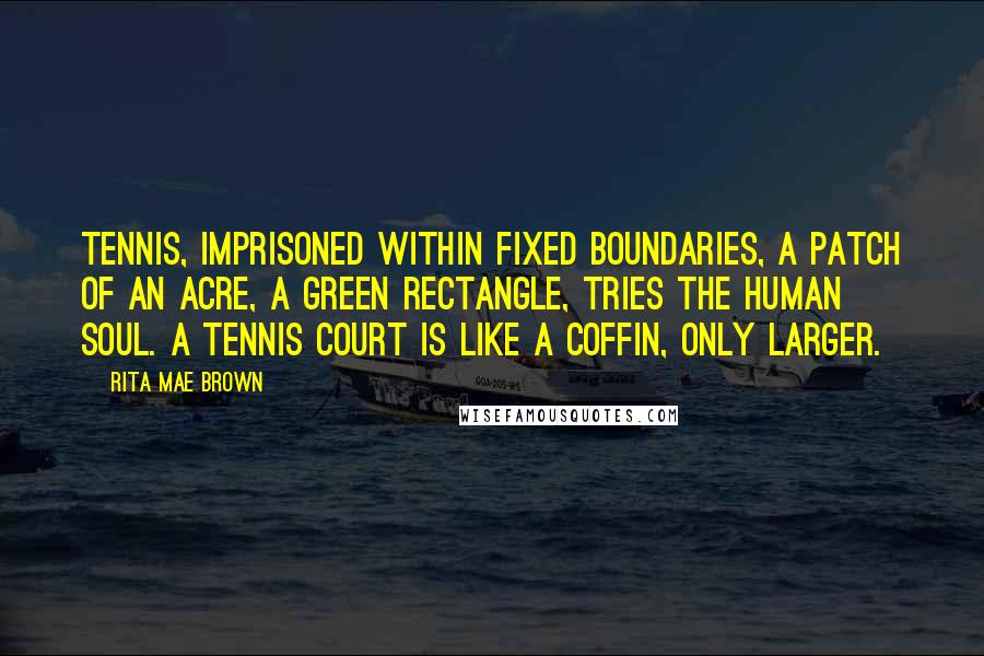 Rita Mae Brown Quotes: Tennis, imprisoned within fixed boundaries, a patch of an acre, a green rectangle, tries the human soul. A tennis court is like a coffin, only larger.