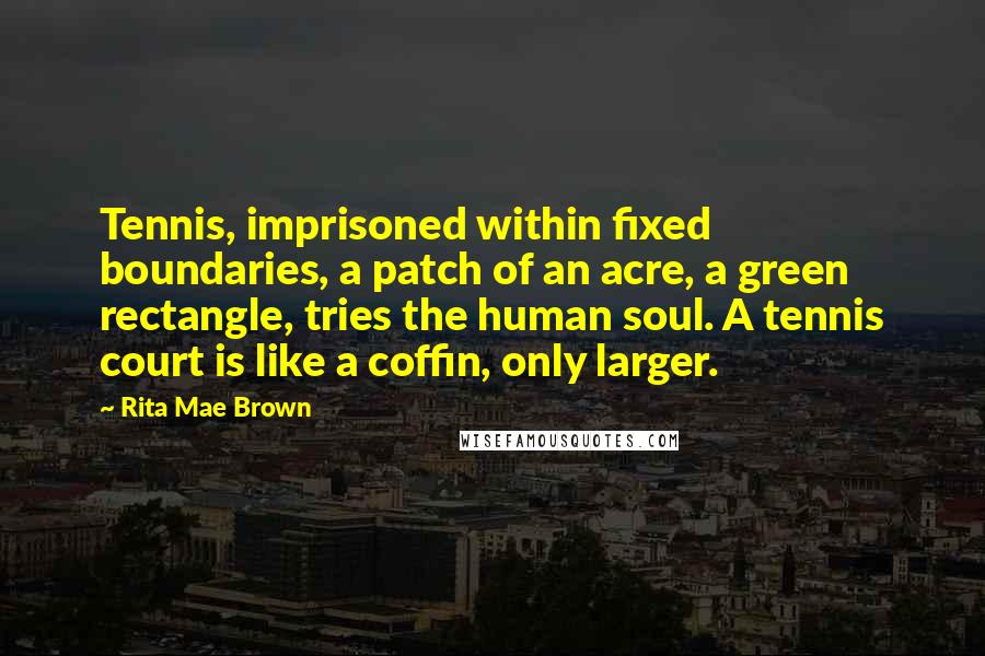 Rita Mae Brown Quotes: Tennis, imprisoned within fixed boundaries, a patch of an acre, a green rectangle, tries the human soul. A tennis court is like a coffin, only larger.