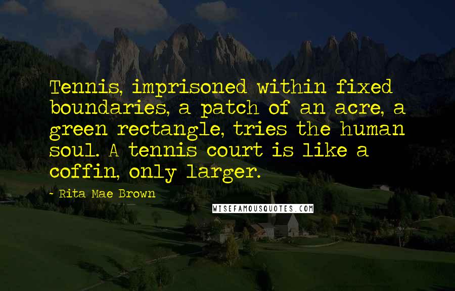 Rita Mae Brown Quotes: Tennis, imprisoned within fixed boundaries, a patch of an acre, a green rectangle, tries the human soul. A tennis court is like a coffin, only larger.