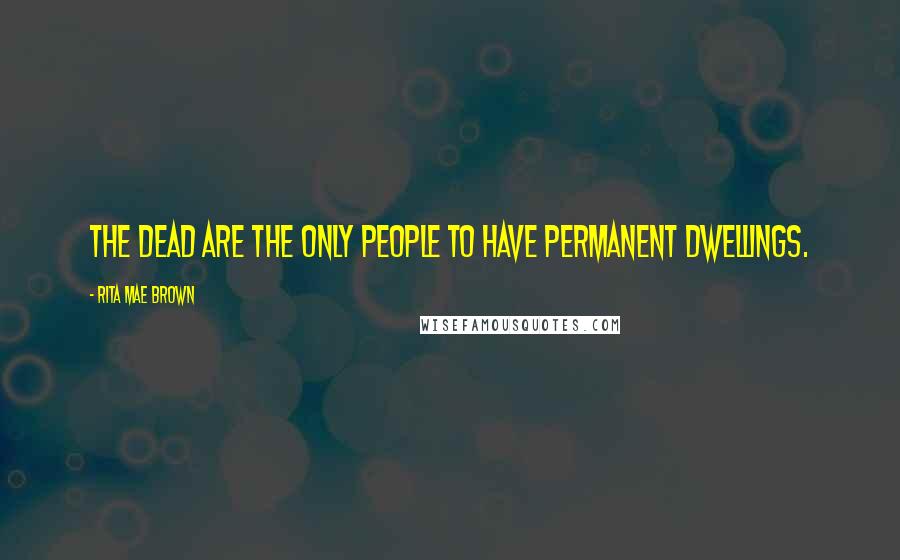 Rita Mae Brown Quotes: The dead are the only people to have permanent dwellings.