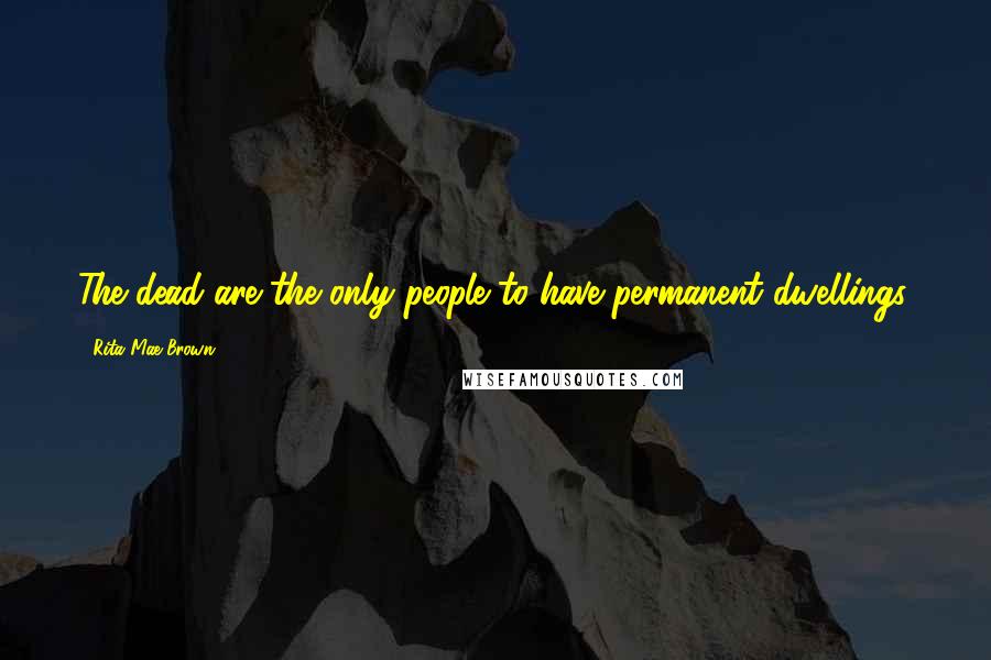 Rita Mae Brown Quotes: The dead are the only people to have permanent dwellings.