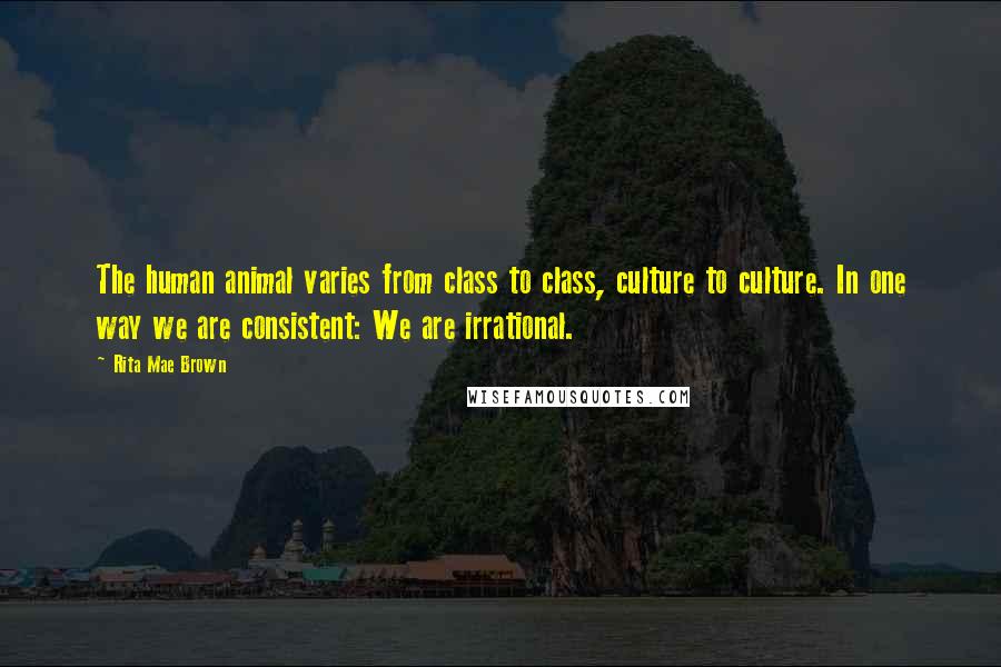 Rita Mae Brown Quotes: The human animal varies from class to class, culture to culture. In one way we are consistent: We are irrational.