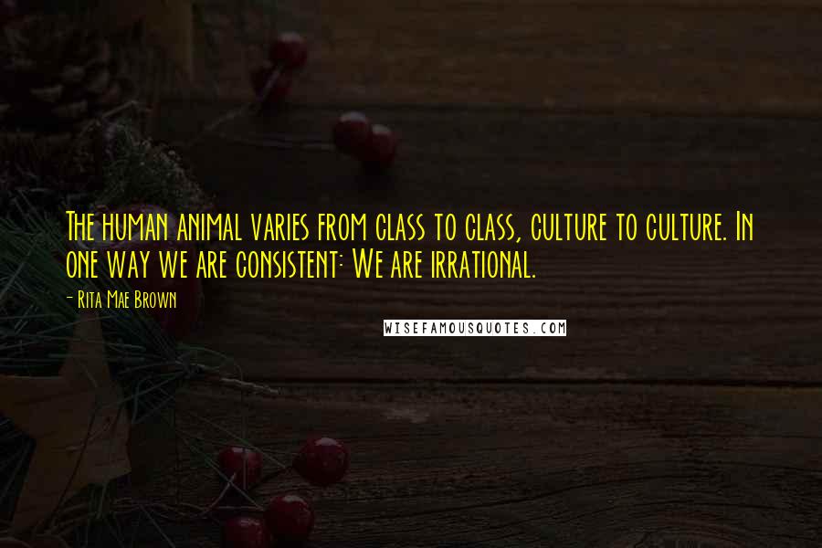 Rita Mae Brown Quotes: The human animal varies from class to class, culture to culture. In one way we are consistent: We are irrational.