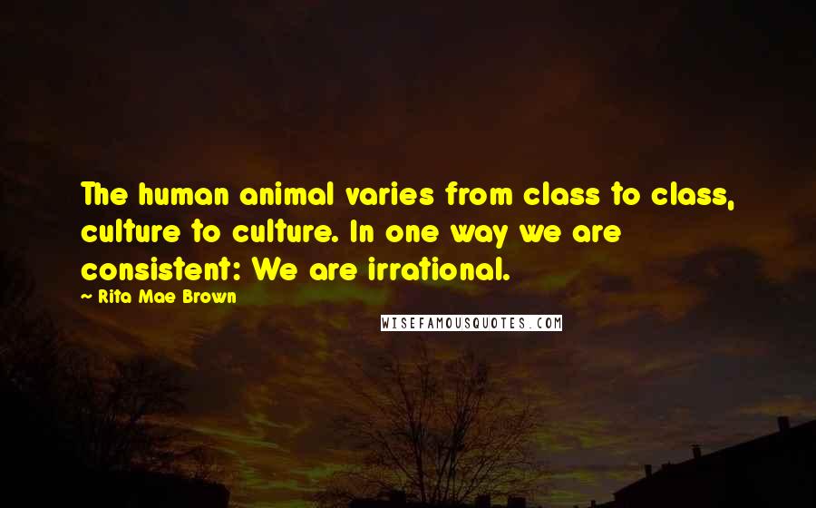 Rita Mae Brown Quotes: The human animal varies from class to class, culture to culture. In one way we are consistent: We are irrational.