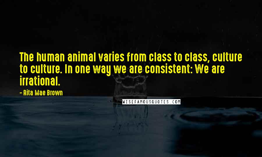 Rita Mae Brown Quotes: The human animal varies from class to class, culture to culture. In one way we are consistent: We are irrational.