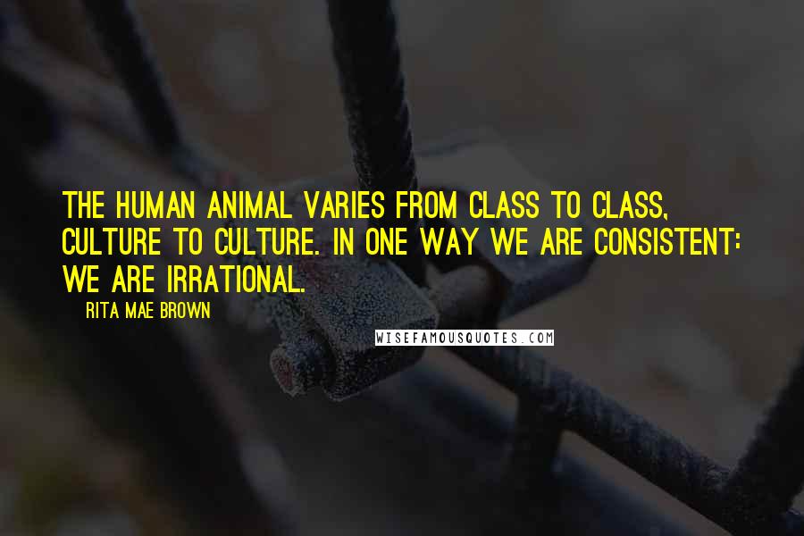 Rita Mae Brown Quotes: The human animal varies from class to class, culture to culture. In one way we are consistent: We are irrational.