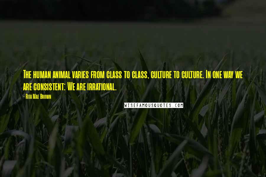 Rita Mae Brown Quotes: The human animal varies from class to class, culture to culture. In one way we are consistent: We are irrational.