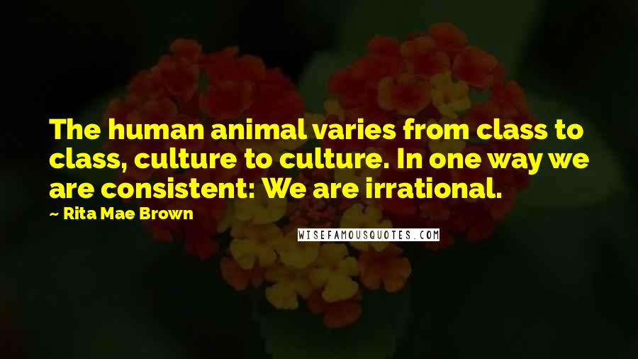 Rita Mae Brown Quotes: The human animal varies from class to class, culture to culture. In one way we are consistent: We are irrational.