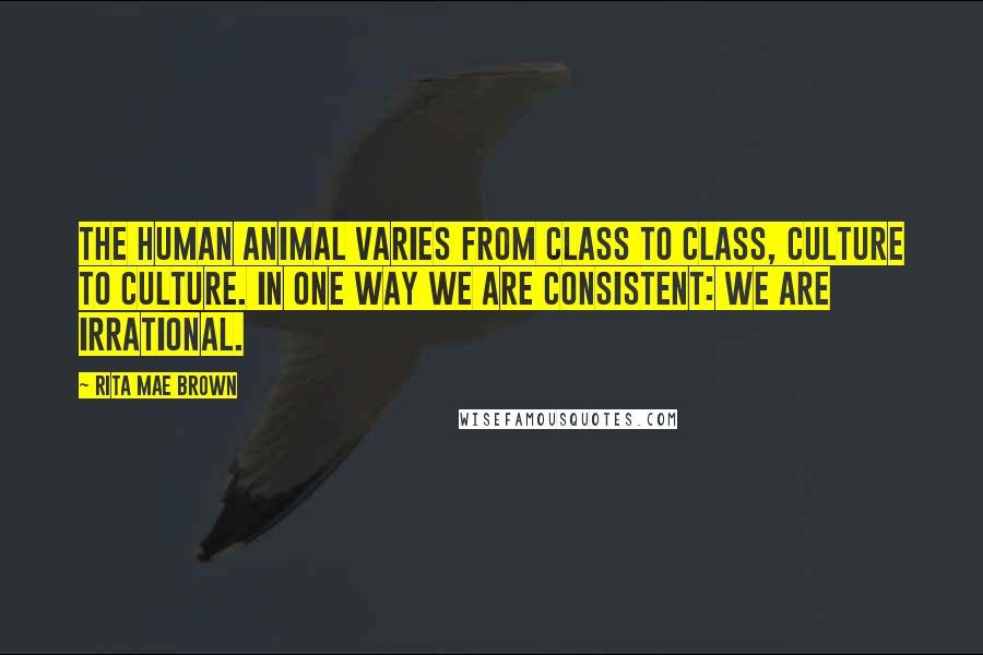 Rita Mae Brown Quotes: The human animal varies from class to class, culture to culture. In one way we are consistent: We are irrational.