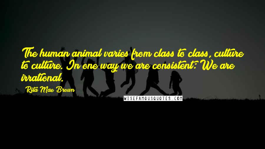 Rita Mae Brown Quotes: The human animal varies from class to class, culture to culture. In one way we are consistent: We are irrational.