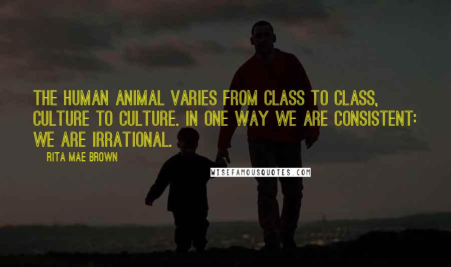 Rita Mae Brown Quotes: The human animal varies from class to class, culture to culture. In one way we are consistent: We are irrational.