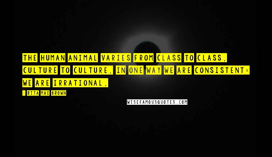 Rita Mae Brown Quotes: The human animal varies from class to class, culture to culture. In one way we are consistent: We are irrational.