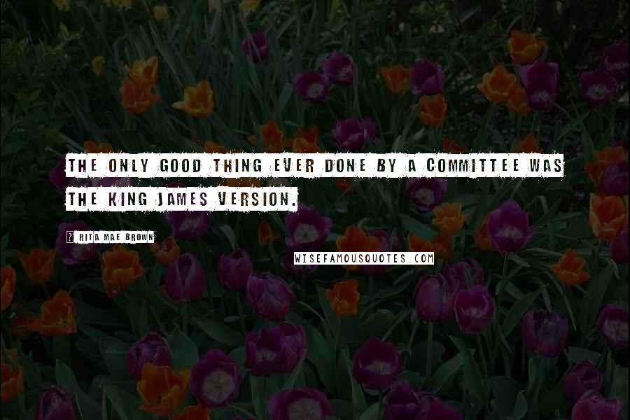 Rita Mae Brown Quotes: The only good thing ever done by a committee was the King James version.