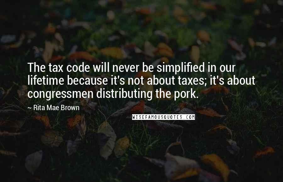 Rita Mae Brown Quotes: The tax code will never be simplified in our lifetime because it's not about taxes; it's about congressmen distributing the pork.