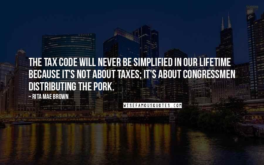 Rita Mae Brown Quotes: The tax code will never be simplified in our lifetime because it's not about taxes; it's about congressmen distributing the pork.