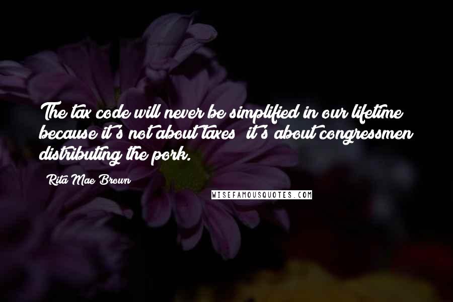 Rita Mae Brown Quotes: The tax code will never be simplified in our lifetime because it's not about taxes; it's about congressmen distributing the pork.