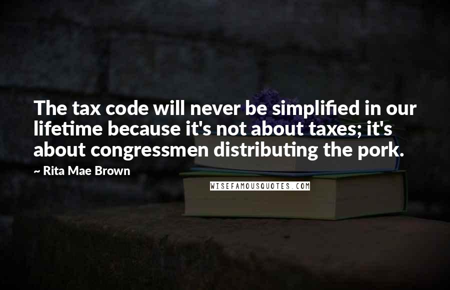 Rita Mae Brown Quotes: The tax code will never be simplified in our lifetime because it's not about taxes; it's about congressmen distributing the pork.