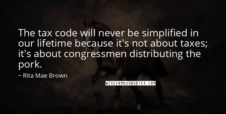 Rita Mae Brown Quotes: The tax code will never be simplified in our lifetime because it's not about taxes; it's about congressmen distributing the pork.